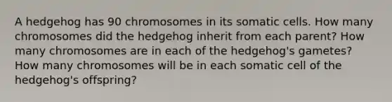 A hedgehog has 90 chromosomes in its somatic cells. How many chromosomes did the hedgehog inherit from each parent? How many chromosomes are in each of the hedgehog's gametes? How many chromosomes will be in each somatic cell of the hedgehog's offspring?