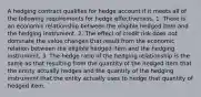 A hedging contract qualifies for hedge account if it meets all of the following requirements for hedge effectiveness, 1. There is an economic relationship between the eligible hedged item and the hedging instrument. 2. The effect of credit risk does not dominate the value changes that result from the economic relation between the eligible hedged item and the hedging instrument. 3. The hedge ratio of the hedging relationship is the same as that resulting from the quantity of the hedged item that the entity actually hedges and the quantity of the hedging instrument that the entity actually uses to hedge that quantity of hedged item.