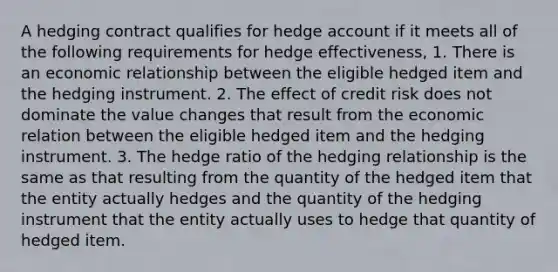 A hedging contract qualifies for hedge account if it meets all of the following requirements for hedge effectiveness, 1. There is an economic relationship between the eligible hedged item and the hedging instrument. 2. The effect of credit risk does not dominate the value changes that result from the economic relation between the eligible hedged item and the hedging instrument. 3. The hedge ratio of the hedging relationship is the same as that resulting from the quantity of the hedged item that the entity actually hedges and the quantity of the hedging instrument that the entity actually uses to hedge that quantity of hedged item.