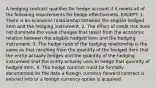 A hedging contract qualifies for hedge account if it meets all of the following requirements for hedge effectiveness, EXCEPT: 1. There is an economic relationship between the eligible hedged item and the hedging instrument. 2. The effect of credit risk does not dominate the value changes that result from the economic relation between the eligible hedged item and the hedging instrument. 3. The hedge ratio of the hedging relationship is the same as that resulting from the quantity of the hedged item that the entity actually hedges and the quantity of the hedging instrument that the entity actually uses to hedge that quantity of hedged item. 4. The hedge contract must be formally documented on the date a foreign currency forward contract is entered into or a foreign currency option is acquired.