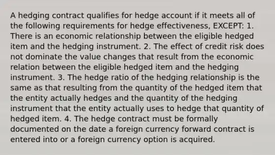 A hedging contract qualifies for hedge account if it meets all of the following requirements for hedge effectiveness, EXCEPT: 1. There is an economic relationship between the eligible hedged item and the hedging instrument. 2. The effect of credit risk does not dominate the value changes that result from the economic relation between the eligible hedged item and the hedging instrument. 3. The hedge ratio of the hedging relationship is the same as that resulting from the quantity of the hedged item that the entity actually hedges and the quantity of the hedging instrument that the entity actually uses to hedge that quantity of hedged item. 4. The hedge contract must be formally documented on the date a foreign currency forward contract is entered into or a foreign currency option is acquired.