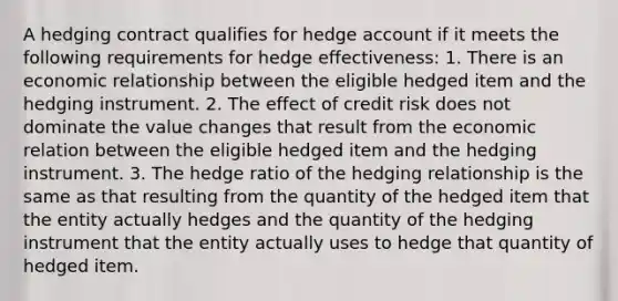 A hedging contract qualifies for hedge account if it meets the following requirements for hedge effectiveness: 1. There is an economic relationship between the eligible hedged item and the hedging instrument. 2. The effect of credit risk does not dominate the value changes that result from the economic relation between the eligible hedged item and the hedging instrument. 3. The hedge ratio of the hedging relationship is the same as that resulting from the quantity of the hedged item that the entity actually hedges and the quantity of the hedging instrument that the entity actually uses to hedge that quantity of hedged item.