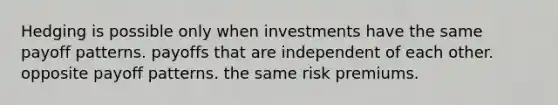 Hedging is possible only when investments have the same payoff patterns. payoffs that are independent of each other. opposite payoff patterns. the same risk premiums.