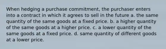 When hedging a purchase commitment, the purchaser enters into a contract in which it agrees to sell in the future a. the same quantity of the same goods at a fixed price. b. a higher quantity of the same goods at a higher price. c. a lower quantity of the same goods at a fixed price. d. same quantity of different goods at a lower price.