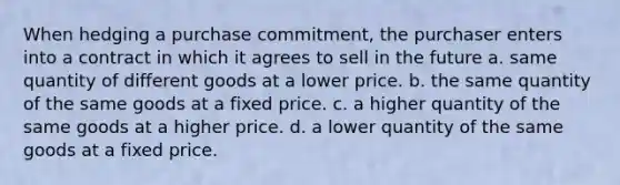 When hedging a purchase commitment, the purchaser enters into a contract in which it agrees to sell in the future a. same quantity of different goods at a lower price. b. the same quantity of the same goods at a fixed price. c. a higher quantity of the same goods at a higher price. d. a lower quantity of the same goods at a fixed price.