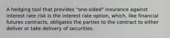 A hedging tool that provides "one-sided" insurance against interest rate risk is the interest rate option, which, like financial futures contracts, obligates the parties to the contract to either deliver or take delivery of securities.