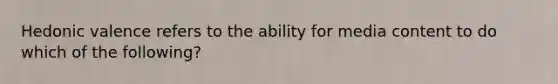 Hedonic valence refers to the ability for media content to do which of the following?