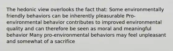 The hedonic view overlooks the fact that: Some environmentally friendly behaviors can be inherently pleasurable Pro‐environmental behavior contributes to improved environmental quality and can therefore be seen as moral and meaningful behavior Many pro-environmental behaviors may feel unpleasant and somewhat of a sacrifice