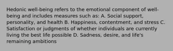 Hedonic well-being refers to the emotional component of well-being and includes measures such as: A. Social support, personality, and health B. Happiness, contentment, and stress C. Satisfaction or judgments of whether individuals are currently living the best life possible D. Sadness, desire, and life's remaining ambitions