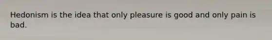 Hedonism is the idea that only pleasure is good and only pain is bad.