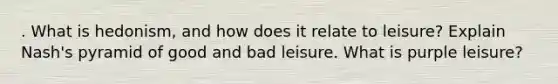 . What is hedonism, and how does it relate to leisure? Explain Nash's pyramid of good and bad leisure. What is purple leisure?