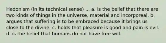 Hedonism (in its technical sense) ... a. is the belief that there are two kinds of things in the universe, material and incorporeal. b. argues that suffering is to be embraced because it brings us close to the divine. c. holds that pleasure is good and pain is evil. d. is the belief that humans do not have free will.