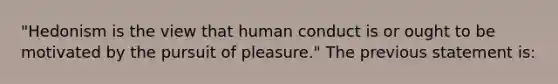 "Hedonism is the view that human conduct is or ought to be motivated by the pursuit of pleasure." The previous statement is: