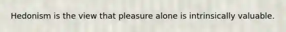 Hedonism is the view that pleasure alone is intrinsically valuable.