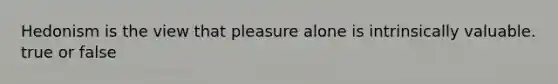 Hedonism is the view that pleasure alone is intrinsically valuable. true or false