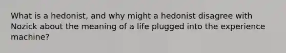 What is a hedonist, and why might a hedonist disagree with Nozick about the meaning of a life plugged into the experience machine?