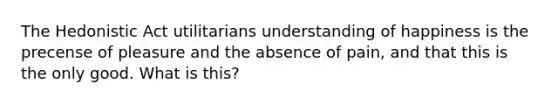 The Hedonistic Act utilitarians understanding of happiness is the precense of pleasure and the absence of pain, and that this is the only good. What is this?