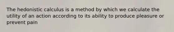 The hedonistic calculus is a method by which we calculate the utility of an action according to its ability to produce pleasure or prevent pain