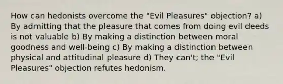 How can hedonists overcome the "Evil Pleasures" objection? a) By admitting that the pleasure that comes from doing evil deeds is not valuable b) By making a distinction between moral goodness and well-being c) By making a distinction between physical and attitudinal pleasure d) They can't; the "Evil Pleasures" objection refutes hedonism.