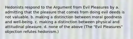 Hedonists respond to the Argument from Evil Pleasures by a. admitting that the pleasure that comes from doing evil deeds is not valuable. b. making a distinction between moral goodness and well-being. c. making a distinction between physical and attitudinal pleasure. d. none of the above (The "Evil Pleasures" objection refutes hedonism.)