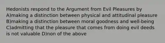 Hedonists respond to the Argument from Evil Pleasures by A)making a distinction between physical and attitudinal pleasure B)making a distinction between moral goodness and well-being C)admitting that the pleasure that comes from doing evil deeds is not valuable D)non of the above