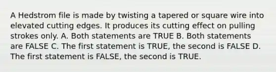 A Hedstrom file is made by twisting a tapered or square wire into elevated cutting edges. It produces its cutting effect on pulling strokes only. A. Both statements are TRUE B. Both statements are FALSE C. The first statement is TRUE, the second is FALSE D. The first statement is FALSE, the second is TRUE.