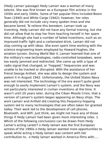 (Hedy Lamarr passage) Hedy Lamarr was a woman of many talents. She was first known as a European film actress in the 1930s and early 1940s. Some of her popular films included Boom Town (1940) and White Cargo (1942); however, her roles generally did not include very many spoken lines and she became bored. To relieve this boredom, Lamarr took up inventing. Hedy Lamarr did not have any formal training, but she did not allow that to stop her from teaching herself in her spare time. Although she had a number of failed inventions, such as an improved traffic light and a carbonated drink, Lamarr did not stop coming up with ideas. She even spent time working with the science engineering team employed by Howard Hughes, the aviation tycoon. During World War II, Lamarr learned that one of the military's new technologies, radio-controlled torpedoes, were too easily jammed and redirected. She came up with a type of radio signal that changed, or "hopped," frequencies and was unable to be tracked or disrupted. With the assistance of her friend George Antheil, she was able to design the system and patent it in August 1942. Unfortunately, the United States Navy was not interested. The technology of the era wasn't quite good enough to easily implement Lamarr's system, and the Navy was not particularly interested in civilian inventions at the time. It wasn't until 20 years later, during the Ciban Missile Crisis, that a version of Lamarr's system began appearing on Navy ships. The work Lamarr and Antheil did creating this frequency-hopping system led to many technologies that are often taken for granted today. Their work led to the development of cell phones, Bluetooth, and WiFi. Just think, we might not have any of those things if Hedy Lamarr had been given more interesting roles. 1. Which of the following conclusions can be drawn from Hedy Lamar's acting career? o Hedy lamarr was the first European actress of the 1990s o Hedy lamarr wanted more opportunities to speak while acting o Hedy lamarr was content with her contribution to.. o Hedy lamarr worked in America films with.....
