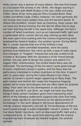 Hedy Lamarr was a woman of many talents. She was first known as a European film actress in the 1930s. She began starring in American films with MGM Studios in the late 1930s and early 1940s. Some of her more popular films included Boom Town (1940) and White Cargo (1942); however, her roles generally did not include very many spoken lines and she became bored. To relieve this boredom, Lamarr took up inventing. Hedy Lamarr did not have any formal training, but she did not allow that to stop her from teaching herself in her spare time. Although she had a number of failed inventions, such as an improved traffic light and a carbonated drink, Lamarr did not stop coming up with ideas. She even spent time working with the science engineering team employed by Howard Hughes, the aviation tycoon. During World War II, Lamarr learned that one of the military's new technologies, radio-controlled torpedoes, were too easily jammed and redirected. She came up with a type of radio signal that changed, or "hopped," frequencies and was unable to be tracked or disrupted. With the assistance of her friend George Antheil, she was able to design the system and patent it in August 1942. Unfortunately, the United States Navy was not interested. The technology of the era wasn't quite good enough to easily implement Lamarr's system, and the Navy was not particularly interested in civilian inventions at the time. It wasn't until 20 years later, during the Cuban Missile Crisis, that a version of Lamarr's system began appearing on Navy ships. The work Lamarr and Antheil did create this frequency-hopping system led to many technologies that are often taken for granted today. Their work led to the development of cell phones, Bluetooth, and Wi-Fi. Just think, we might not have any those things if Hedy Lamarr had been given more interesting roles! Which of the following statements supports the claim that Hedy Lamarr made significant contributions to the advancement of technology? A. Her work helped in the future development of cellular phones, bluetooth, and wifi. B. The technology of the era wasn't good enough to easily implement Lamarr's system. C. She had many failed inventions, such an improved traffic light and a carbonated drink. D. She spent time working with the science engineering team employed by Howard Hughes, the aviation typhoon.