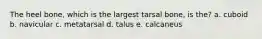 The heel bone, which is the largest tarsal bone, is the? a. cuboid b. navicular c. metatarsal d. talus e. calcaneus