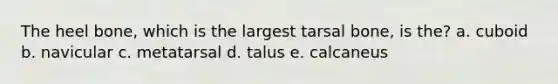 The heel bone, which is the largest tarsal bone, is the? a. cuboid b. navicular c. metatarsal d. talus e. calcaneus