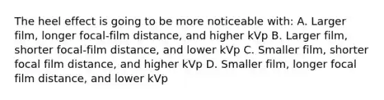 The heel effect is going to be more noticeable with: A. Larger film, longer focal-film distance, and higher kVp B. Larger film, shorter focal-film distance, and lower kVp C. Smaller film, shorter focal film distance, and higher kVp D. Smaller film, longer focal film distance, and lower kVp