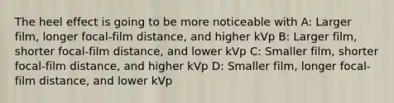 The heel effect is going to be more noticeable with A: Larger film, longer focal-film distance, and higher kVp B: Larger film, shorter focal-film distance, and lower kVp C: Smaller film, shorter focal-film distance, and higher kVp D: Smaller film, longer focal-film distance, and lower kVp