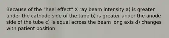 Because of the "heel effect" X-ray beam intensity a) is greater under the cathode side of the tube b) is greater under the anode side of the tube c) is equal across the beam long axis d) changes with patient position