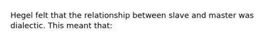 Hegel felt that the relationship between slave and master was dialectic. This meant that: