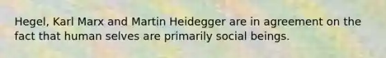 Hegel, Karl Marx and Martin Heidegger are in agreement on the fact that human selves are primarily social beings.