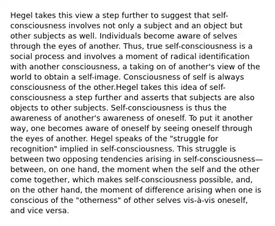 Hegel takes this view a step further to suggest that self-consciousness involves not only a subject and an object but other subjects as well. Individuals become aware of selves through the eyes of another. Thus, true self-consciousness is a social process and involves a moment of radical identification with another consciousness, a taking on of another's view of the world to obtain a self-image. Consciousness of self is always consciousness of the other.Hegel takes this idea of self-consciousness a step further and asserts that subjects are also objects to other subjects. Self-consciousness is thus the awareness of another's awareness of oneself. To put it another way, one becomes aware of oneself by seeing oneself through the eyes of another. Hegel speaks of the "struggle for recognition" implied in self-consciousness. This struggle is between two opposing tendencies arising in self-consciousness—between, on one hand, the moment when the self and the other come together, which makes self-consciousness possible, and, on the other hand, the moment of difference arising when one is conscious of the "otherness" of other selves vis-à-vis oneself, and vice versa.