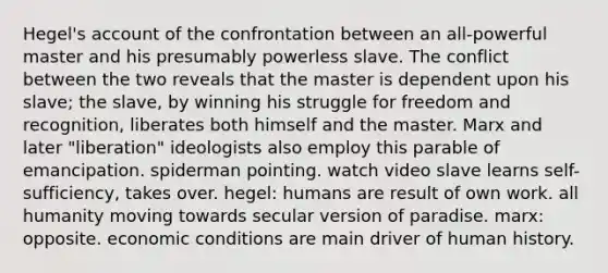 Hegel's account of the confrontation between an all-powerful master and his presumably powerless slave. The conflict between the two reveals that the master is dependent upon his slave; the slave, by winning his struggle for freedom and recognition, liberates both himself and the master. Marx and later "liberation" ideologists also employ this parable of emancipation. spiderman pointing. watch video slave learns self-sufficiency, takes over. hegel: humans are result of own work. all humanity moving towards secular version of paradise. marx: opposite. economic conditions are main driver of human history.