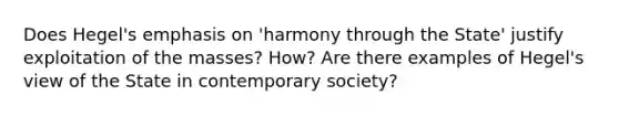 Does Hegel's emphasis on 'harmony through the State' justify exploitation of the masses? How? Are there examples of Hegel's view of the State in contemporary society?