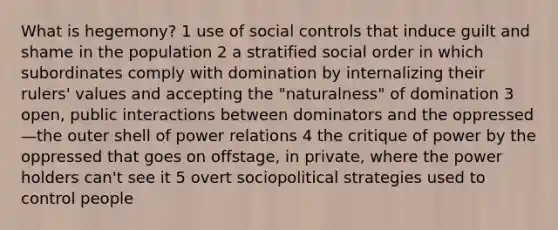 What is hegemony? 1 use of social controls that induce guilt and shame in the population 2 a stratified social order in which subordinates comply with domination by internalizing their rulers' values and accepting the "naturalness" of domination 3 open, public interactions between dominators and the oppressed—the outer shell of power relations 4 the critique of power by the oppressed that goes on offstage, in private, where the power holders can't see it 5 overt sociopolitical strategies used to control people