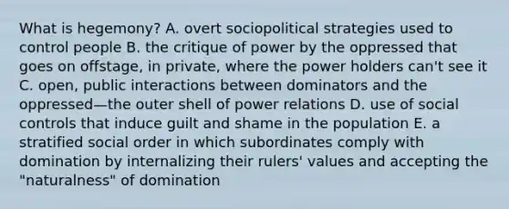 What is hegemony? A. overt sociopolitical strategies used to control people B. the critique of power by the oppressed that goes on offstage, in private, where the power holders can't see it C. open, public interactions between dominators and the oppressed—the outer shell of power relations D. use of social controls that induce guilt and shame in the population E. a stratified social order in which subordinates comply with domination by internalizing their rulers' values and accepting the "naturalness" of domination