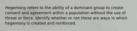 Hegemony refers to the ability of a dominant group to create consent and agreement within a population without the use of threat or force. Identify whether or not these are ways in which hegemony is created and reinforced.