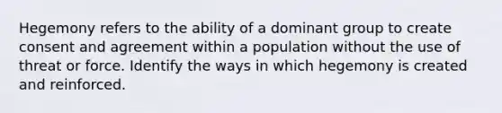 Hegemony refers to the ability of a dominant group to create consent and agreement within a population without the use of threat or force. Identify the ways in which hegemony is created and reinforced.