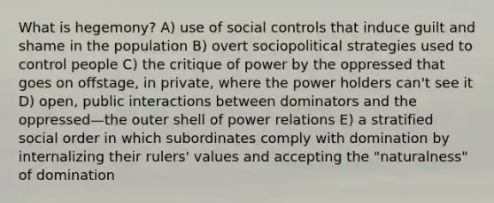 What is hegemony? A) use of social controls that induce guilt and shame in the population B) overt sociopolitical strategies used to control people C) the critique of power by the oppressed that goes on offstage, in private, where the power holders can't see it D) open, public interactions between dominators and the oppressed—the outer shell of power relations E) a stratified social order in which subordinates comply with domination by internalizing their rulers' values and accepting the "naturalness" of domination