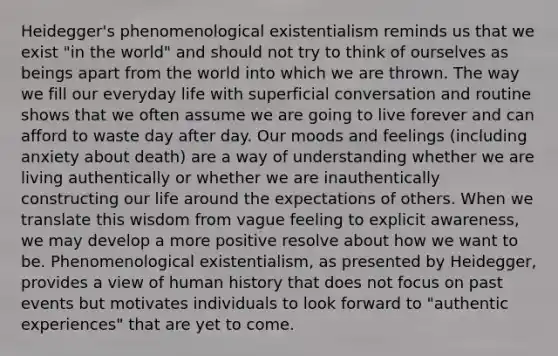 Heidegger's phenomenological existentialism reminds us that we exist "in the world" and should not try to think of ourselves as beings apart from the world into which we are thrown. The way we fill our everyday life with superficial conversation and routine shows that we often assume we are going to live forever and can afford to waste day after day. Our moods and feelings (including anxiety about death) are a way of understanding whether we are living authentically or whether we are inauthentically constructing our life around the expectations of others. When we translate this wisdom from vague feeling to explicit awareness, we may develop a more positive resolve about how we want to be. Phenomenological existentialism, as presented by Heidegger, provides a view of human history that does not focus on past events but motivates individuals to look forward to "authentic experiences" that are yet to come.