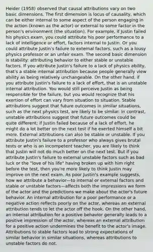 Heider (1958) observed that causal attributions vary on two basic dimensions. The first dimension is locus of causality, which can be either internal to some aspect of the person engaging in the action (known as the actor) or external to some factor in the person's environment (the situation). For example, if Justin failed his physics exam, you could attribute his poor performance to a lack of intelligence or effort, factors internal to Justin. Or you could attribute Justin's failure to external factors, such as a lousy physics professor or an unfair exam. The second basic dimension is stability: attributing behavior to either stable or unstable factors. If you attribute Justin's failure to a lack of physics ability, that's a stable internal attribution because people generally view ability as being relatively unchangeable. On the other hand, if you attribute Justin's failure to a lack of effort, that is an unstable internal attribution. You would still perceive Justin as being responsible for the failure, but you would recognize that his exertion of effort can vary from situation to situation. Stable attributions suggest that future outcomes in similar situations, such as the next physics test, are likely to be similar. In contrast, unstable attributions suggest that future outcomes could be quite different; if Justin failed because of a lack of effort, he might do a lot better on the next test if he exerted himself a bit more. External attributions can also be stable or unstable. If you attribute Justin's failure to a professor who always gives brutal tests or who is an incompetent teacher, you are likely to think that Justin will not do much better on the next test. But if you attribute Justin's failure to external unstable factors such as bad luck or the "love of his life" having broken up with him right before the test, then you're more likely to think Justin may improve on the next exam. As poor Justin's example suggests, how we attribute a behavior—to internal or external factors and stable or unstable factors—affects both the impressions we form of the actor and the predictions we make about the actor's future behavior. An internal attribution for a poor performance or a negative action reflects poorly on the actor, whereas an external attribution tends to let the actor off the hook. On the other hand, an internal attribution for a positive behavior generally leads to a positive impression of the actor, whereas an external attribution for a positive action undermines the benefit to the actor's image. Attributions to stable factors lead to strong expectations of similar behavior in similar situations, whereas attributions to unstable factors do not.