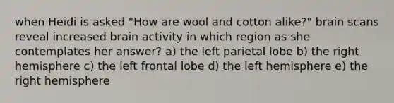 when Heidi is asked "How are wool and cotton alike?" brain scans reveal increased brain activity in which region as she contemplates her answer? a) the left parietal lobe b) the right hemisphere c) the left frontal lobe d) the left hemisphere e) the right hemisphere