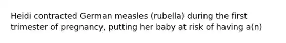 Heidi contracted German measles (rubella) during the first trimester of pregnancy, putting her baby at risk of having a(n)