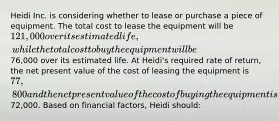 Heidi Inc. is considering whether to lease or purchase a piece of equipment. The total cost to lease the equipment will be 121,000 over its estimated life, while the total cost to buy the equipment will be76,000 over its estimated life. At Heidi's required rate of return, the net present value of the cost of leasing the equipment is 77,800 and the net present value of the cost of buying the equipment is72,000. Based on financial factors, Heidi should: