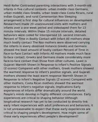 Heidi Keller Contrasted parenting interactions with 3-month-old infants in five cultural contexts: urban middle class Germans, urban middle class Greeks, urban lower-class Costa Ricans, rural Indian Gujarati, and rural Cameroonian Nso Sleeping arrangement is first step for cultural influences on development Researchers made 20 unannounced visits with mothers and infants over a one week period and videotaped them for 15 minute intervals. Within these 15 minute intervals, detailed behaviors were coded for interspersed 10- second intervals. Percent of Time in Bodily Contact with Infant All mothers show much bodily contact The Nso mothers were observed carrying the infants in every observed instance Greeks and Germans showed the least amount of bodily contact Percent of Time in Face-to-Face Contact with Infants All mothers made much face-to-face contact. Greeks and Germans made considerably more face-to-face contact than those from other cultures. Least is Gujarati Warmth Shown in Response to Infant's Positive Signals (Z-scores) Compared with other mothers, Greek mothers showed the warmest response to infant's positive signals. and Gujarati mothers showed the least warm response Warmth Shown in Response to Infant's Negative Signals (Z-scores) Compared with other mothers, Costa Rican mothers showed the warmest response to infant's negative signals. Implications Early experiences of infants differ dramatically around the world. People's minds develop in highly different circumstances. Early experiences are critical to shaping behavior Although longitudinal research has yet to be conducted to directly link early infant experiences with adult preferences and behaviors, it is not unreasonable to expect that these early experiences are critical to shaping people's development. How might some of these early experiences affect people's development?