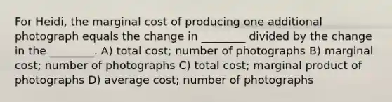 For Heidi, the marginal cost of producing one additional photograph equals the change in ________ divided by the change in the ________. A) total cost; number of photographs B) marginal cost; number of photographs C) total cost; marginal product of photographs D) average cost; number of photographs